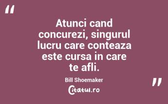Atunci cand concurezi, singurul lucru care conteaza este cursa in care te afli. Bill Shoemaker...
