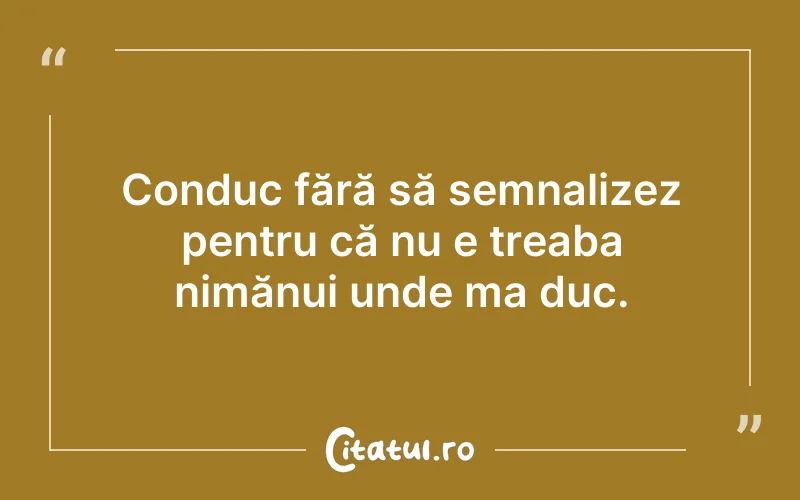 Conduc fără să semnalizez pentru că nu e treaba nimănui unde ma duc.