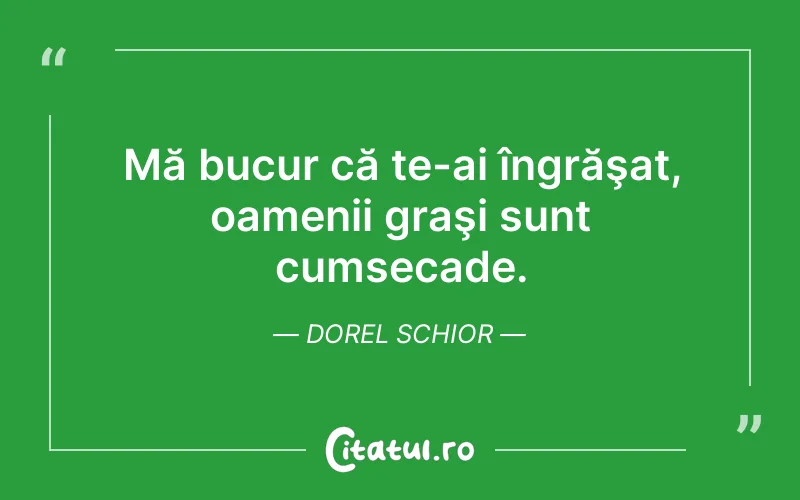 Mă bucur că te-ai îngrăşat, oamenii graşi sunt cumsecade. Dorel Schior