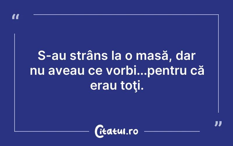 S-au strâns la o masă, dar nu aveau ce vorbi...pentru că erau toţi.