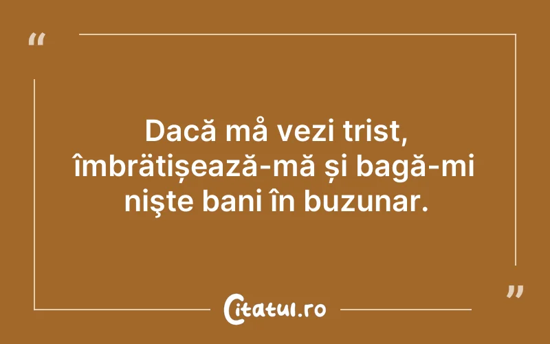 Dacă må vezi trist, îmbrätișează-mă și bagă-mi nişte bani în buzunar.