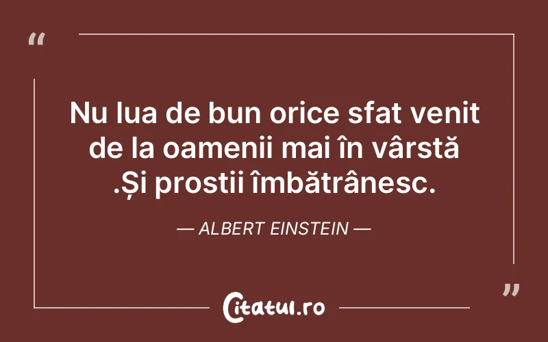 Nu lua de bun orice sfat venit de la oamenii mai în vârstă .Și prostii îmbătrânesc. Albert Einstein