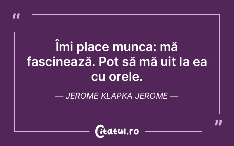 Îmi place munca: mă fascinează. Pot să mă uit la ea cu orele.  Jerome Klapka Jerome