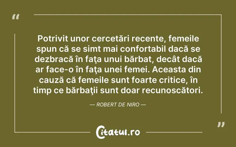 Potrivit unor cercetări recente, femeile spun că se simt mai confortabil dacă se dezbracă în faţa unui bărbat, decât dacă ar face-o în faţa unei femei. Aceasta din cauză că femeile sunt foarte critice, în timp ce bărbaţii sunt doar recunoscători. Robert De Niro