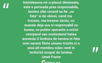 Intotdeauna mi-a placut dimineata, este o perioada prea responsabila, lumina zilei cerand sa fie „cu fata” si de obicei, cand ma trezesc, ma trezesc tarziu, cu soarele deja sus si responsabil cu lumea, cu putine sperante a oricui uzurpand sau contestand itatea acestuia.O lovitura de lumina in fata unei sarace fiinte umane trezite si a unui alt membru sclav ranit in teritoriul ocupat de lumina. Janet Frame...