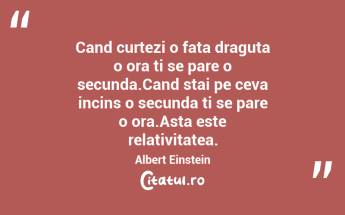 Cand curtezi o fata draguta o ora ti se pare o secunda.Cand stai pe ceva incins o secunda ti se pare o ora.Asta este relativitatea. Albert Einstein...