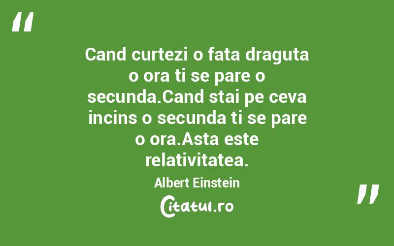Cand curtezi o fata draguta o ora ti se pare o secunda.Cand stai pe ceva incins o secunda ti se pare o ora.Asta este relativitatea. Albert Einstein