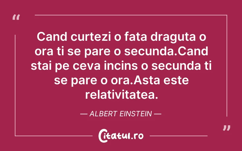 Cand curtezi o fata draguta o ora ti se pare o secunda.Cand stai pe ceva incins o secunda ti se pare o ora.Asta este relativitatea. Albert Einstein