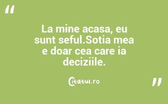 La mine acasa, eu sunt seful.Sotia mea e doar cea care ia deciziile. ...