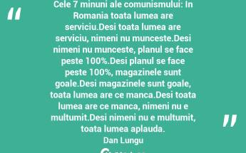 Cele 7 minuni ale comunismului: In Romania toata lumea are serviciu.Desi toata lumea are serviciu, nimeni nu munceste.Desi nimeni nu munceste, planul se face peste 100%.Desi planul se face peste 100%, magazinele sunt goale.Desi magazinele sunt goale, toata lumea are ce manca.Desi toata lumea are ce manca, nimeni nu e multumit.Desi nimeni nu e multumit, toata lumea aplauda. Dan Lungu...