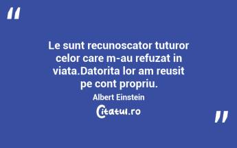 Le sunt recunoscator tuturor celor care m-au refuzat in viata.Datorita lor am reusit pe cont propriu. Albert Einstein...