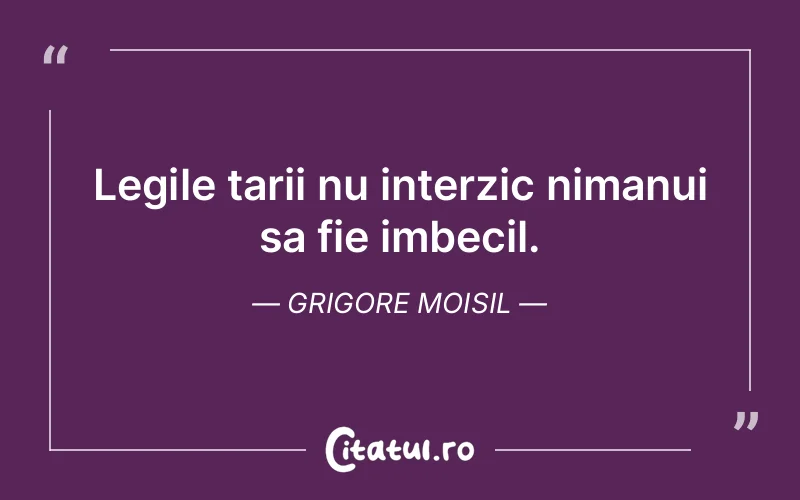 Legile tarii nu interzic nimanui sa fie imbecil. Grigore Moisil