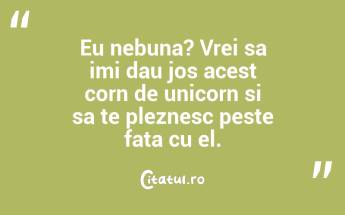 Eu nebuna? Vrei sa imi dau jos acest corn de unicorn si sa te pleznesc peste fata cu el. ...
