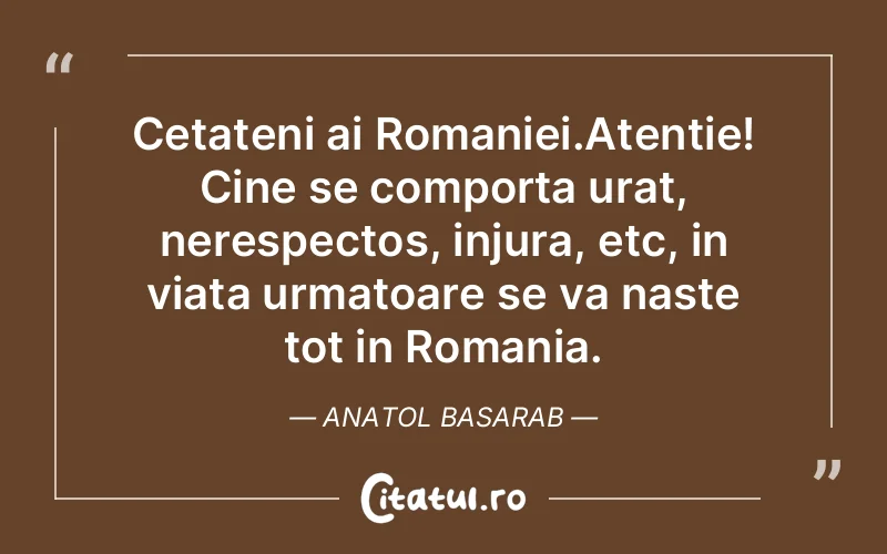 Cetateni ai Romaniei.Atentie! Cine se comporta urat, nerespectos, injura, etc, in viata urmatoare se va naste tot in Romania. Anatol Basarab