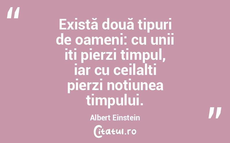 Există două tipuri de oameni: cu unii iți pierzi timpul, iar cu ceilalți pierzi noțiunea timpului. Albert Einstein
