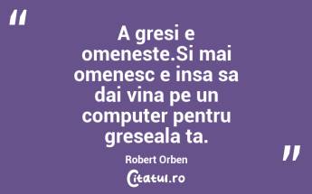 A gresi e omeneste.Si mai omenesc e insa sa dai vina pe un computer pentru greseala ta. Robert Orben...