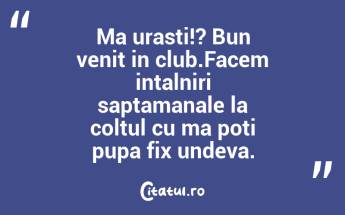 Ma urasti!? Bun venit in club.Facem intalniri saptamanale la coltul cu ma poti pupa fix undeva. ...