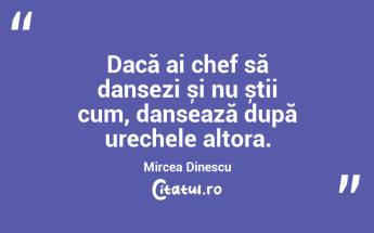 Dacă ai chef să dansezi și nu știi cum, dansează după urechele altora. Mircea Dinescu...