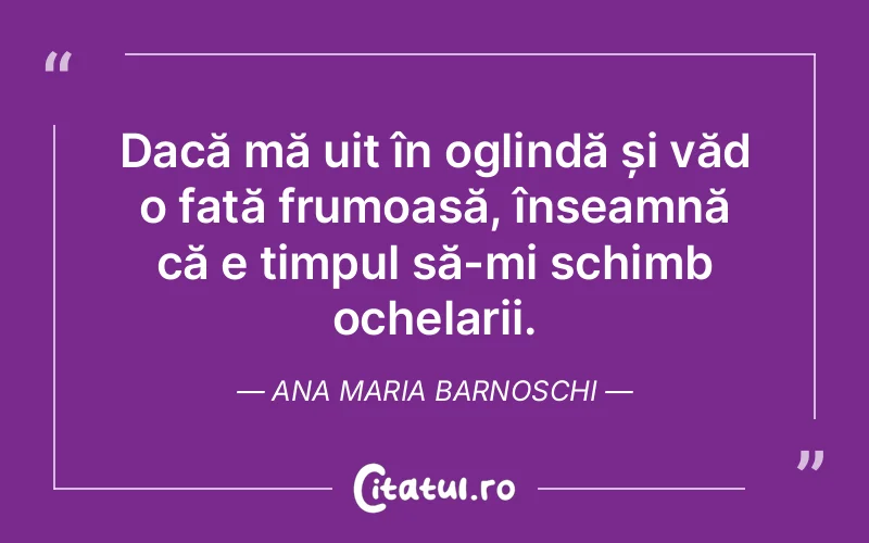 Dacă mă uit în oglindă și văd o fată frumoasă, înseamnă că e timpul să-mi schimb ochelarii. Ana Maria Barnoschi