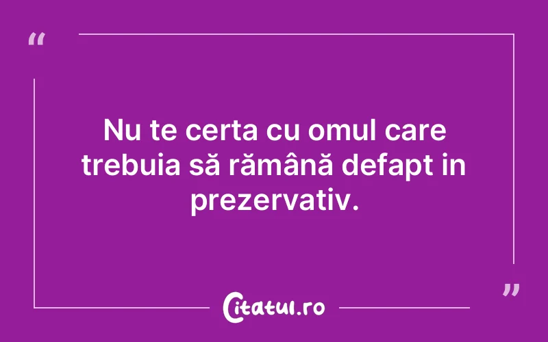 Nu te certa cu omul care trebuia să rămână defapt in prezervativ.