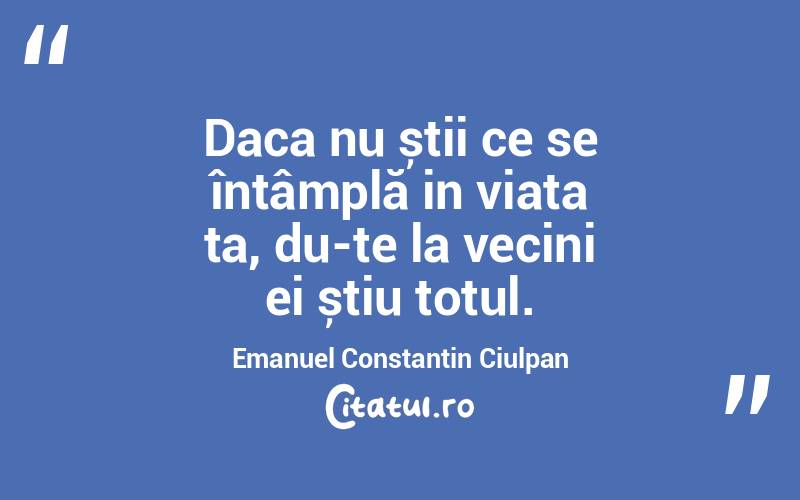 Daca nu știi ce se întâmplă in viața ta, du-te la vecini ei știu totul. Emanuel Constantin Ciulpan