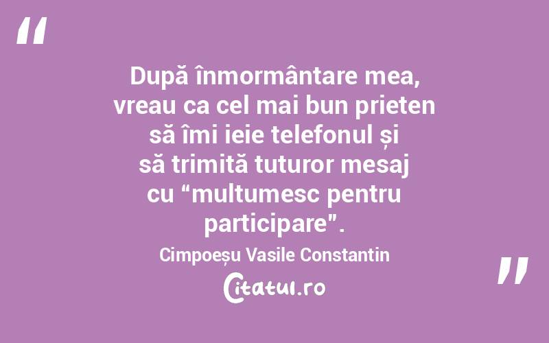 După înmormântare mea, vreau ca cel mai bun prieten să îmi ieie telefonul și să trimită tuturor mesaj cu “mulțumesc pentru participare”. Cimpoeșu Vasile Constantin
