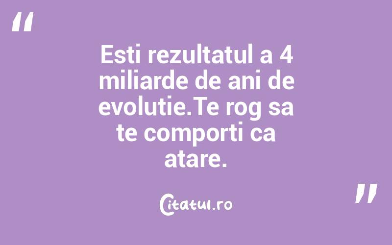 Esti rezultatul a 4 miliarde de ani de evolutie.Te rog sa te comporti ca atare. 