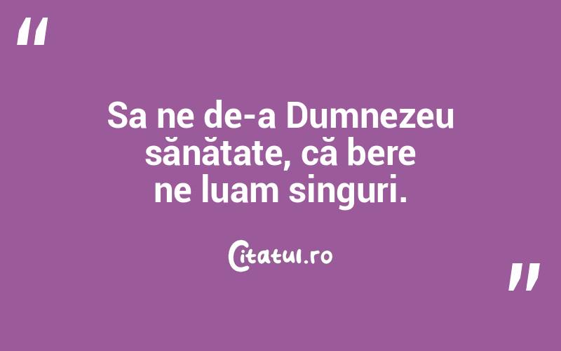 Sa ne de-a Dumnezeu sănătate, că bere ne luam singuri. 