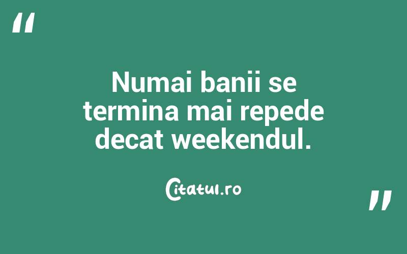 Numai banii se termina mai repede decat weekendul.