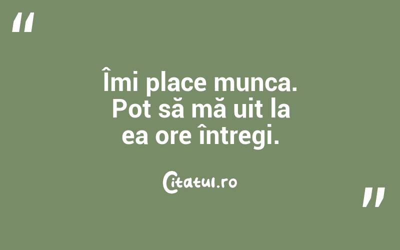 Îmi place munca. Pot să mă uit la ea ore întregi.