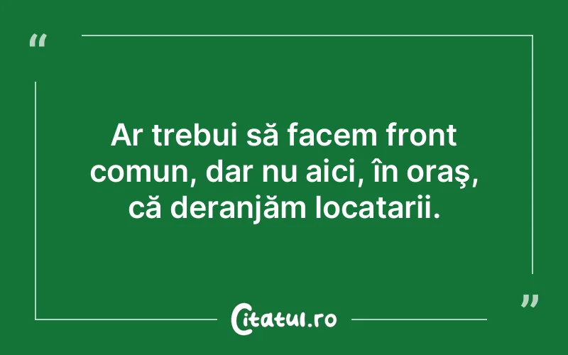 Ar trebui să facem front comun, dar nu aici, în oraş, că deranjăm locatarii.