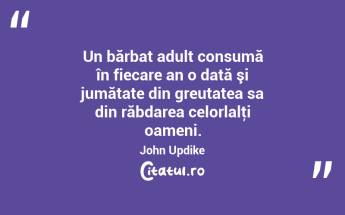 Un bărbat adult consumă în fiecare an o dată şi jumătate din greutatea sa din răbdarea celorlalţi oameni. John Updike...