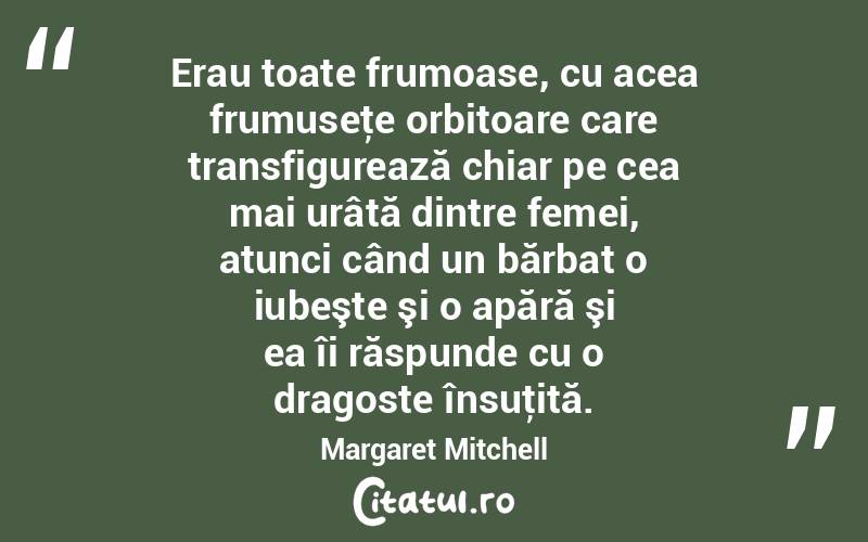 Erau toate frumoase, cu acea frumuseţe orbitoare care transfigurează chiar pe cea mai urâtă dintre femei, atunci când un bărbat o iubeşte şi o apără şi ea îi răspunde cu o dragoste însuţită. Margaret Mitchell