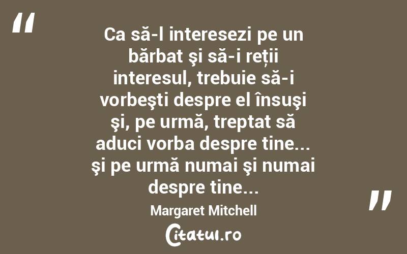  Ca să-l interesezi pe un bărbat şi să-i reţii interesul, trebuie să-i vorbeşti despre el însuşi şi, pe urmă, treptat să aduci vorba despre tine... şi pe urmă numai şi numai despre tine... Margaret Mitchell
