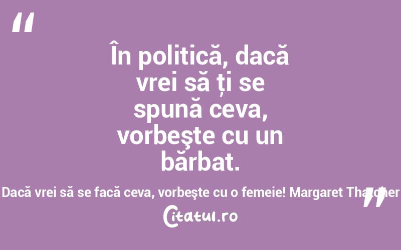 În politică, dacă vrei să ţi se spună ceva, vorbeşte cu un bărbat. Dacă vrei să se facă ceva, vorbeşte cu o femeie! Margaret Thatcher