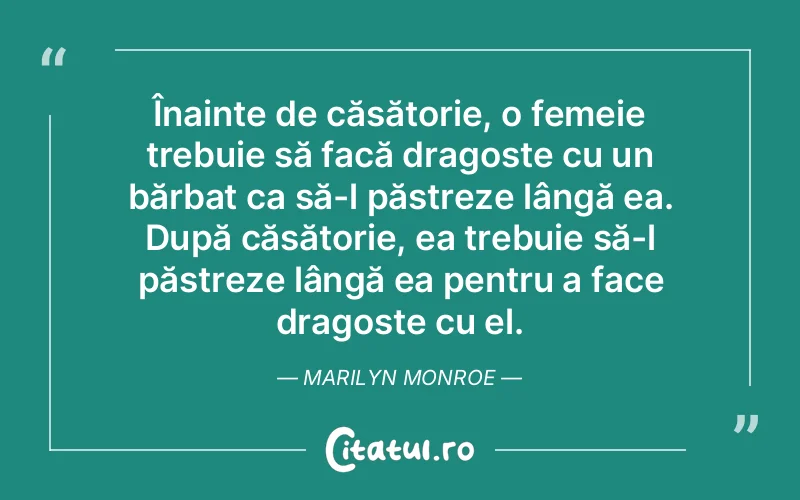 Înainte de căsătorie, o femeie trebuie să facă dragoste cu un bărbat ca să-l păstreze lângă ea. După căsătorie, ea trebuie să-l păstreze lângă ea pentru a face dragoste cu el. Marilyn Monroe