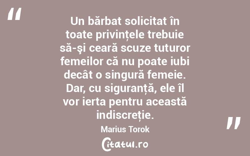 Un bărbat solicitat în toate privinţele trebuie să-şi ceară scuze tuturor femeilor că nu poate iubi decât o singură femeie. Dar, cu siguranţă, ele îl vor ierta pentru această indiscreţie. Marius Torok
