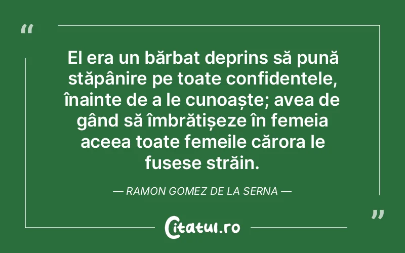 El era un bărbat deprins să pună stăpânire pe toate confidențele, înainte de a le cunoaște; avea de gând să îmbrățișeze în femeia aceea toate femeile cărora le fusese străin. Ramon Gomez de la Serna