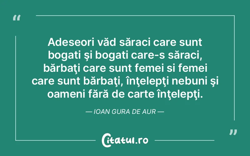 Adeseori văd săraci care sunt bogati şi bogati care-s săraci, bărbaţi care sunt femei si femei care sunt bărbaţi, înţelepţi nebuni şi oameni fără de carte înţelepţi. Ioan Gura de Aur