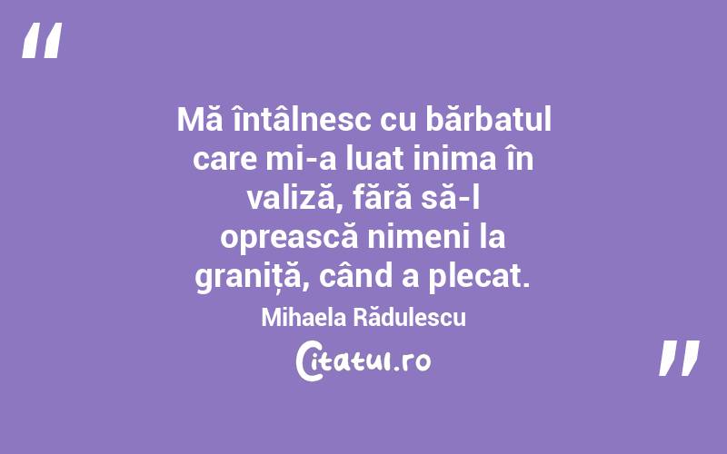 Mă întâlnesc cu bărbatul care mi-a luat inima în valiză, fără să-l oprească nimeni la graniţă, când a plecat. Mihaela Rădulescu