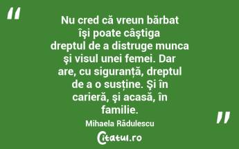Nu cred că vreun bărbat îşi poate câştiga dreptul de a distruge munca şi visul unei femei. Dar are, cu siguranţă, dreptul de a o susţine. Şi în carieră, şi acasă, în familie. Mihaela Rădulescu...