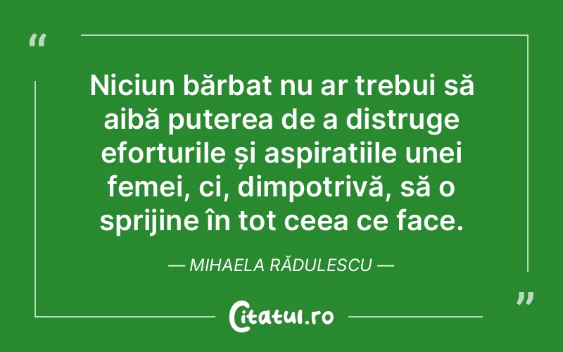 Niciun bărbat nu ar trebui să aibă puterea de a distruge eforturile și aspirațiile unei femei, ci, dimpotrivă, să o sprijine în tot ceea ce face. Mihaela Rădulescu