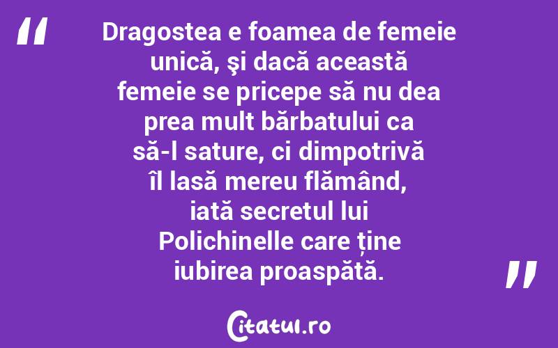 Dragostea e foamea de femeie unică, şi dacă această femeie se pricepe să nu dea prea mult bărbatului ca să-l sature, ci dimpotrivă îl lasă mereu flămând, iată secretul lui Polichinelle care ţine iubirea proaspătă.  