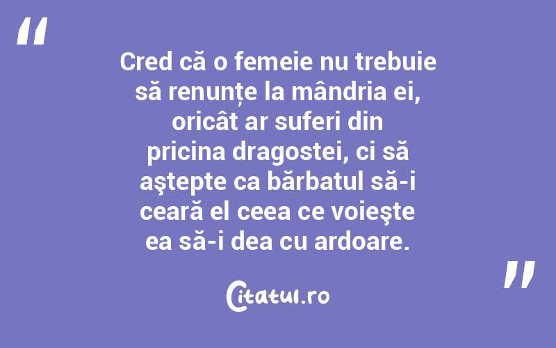  Cred că o femeie nu trebuie să renunţe la mândria ei, oricât ar suferi din pricina dragostei, ci să aştepte ca bărbatul să-i ceară el ceea ce voieşte ea să-i dea cu ardoare.  