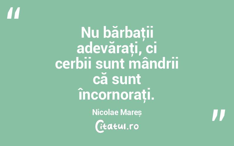   Nu bărbaţii adevăraţi, ci cerbii sunt mândrii că sunt încornoraţi. Nicolae Mareș