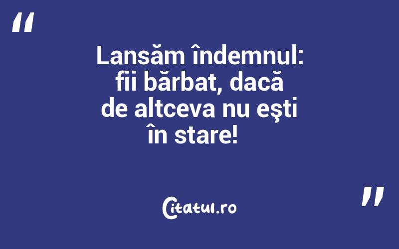 Lansăm îndemnul: fii bărbat, dacă de altceva nu eşti în stare!  