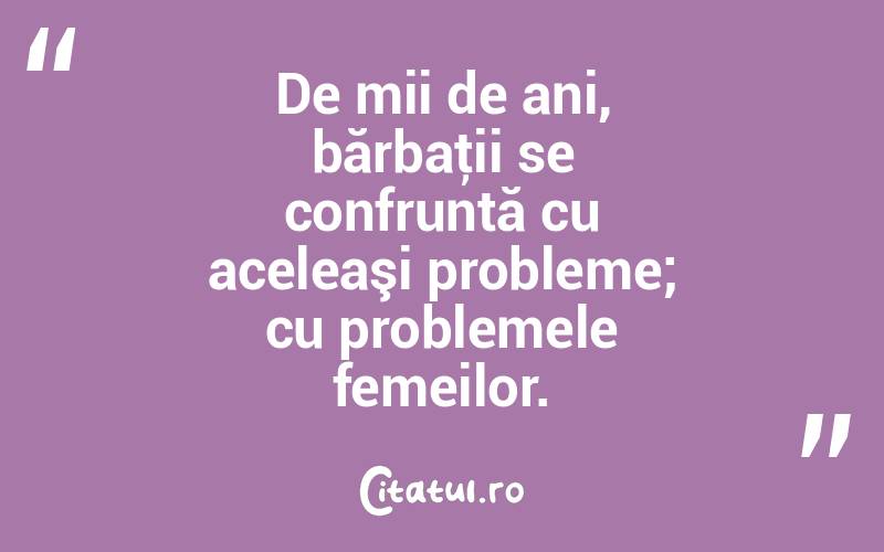 De mii de ani, bărbaţii se confruntă cu aceleaşi probleme; cu problemele femeilor.  