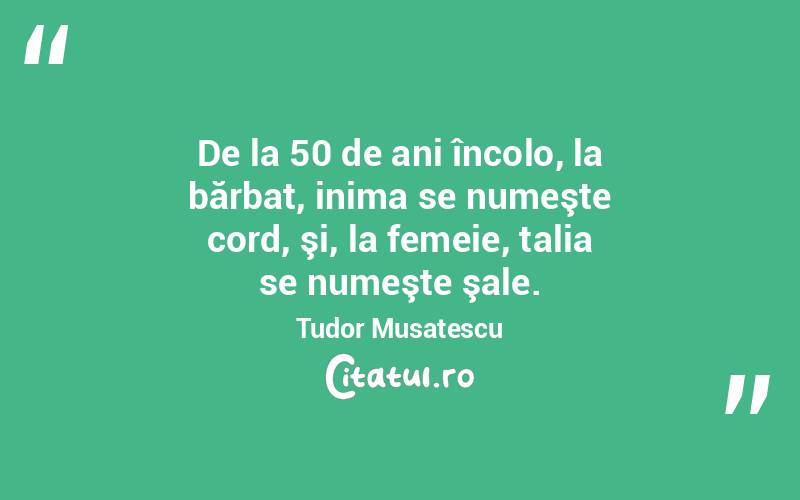  De la 50 de ani încolo, la bărbat, inima se numeşte cord, şi, la femeie, talia se numeşte şale. Tudor Musatescu