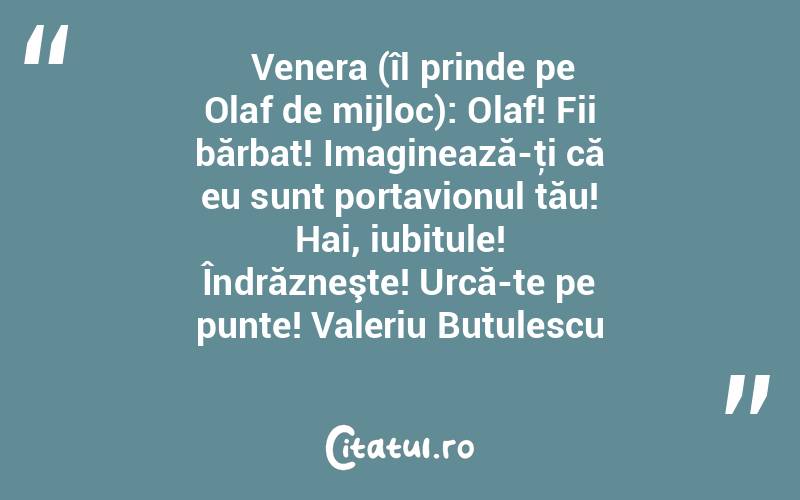    Venera (îl prinde pe Olaf de mijloc): Olaf! Fii bărbat! Imaginează-ţi că eu sunt portavionul tău! Hai, iubitule! Îndrăzneşte! Urcă-te pe punte! Valeriu Butulescu