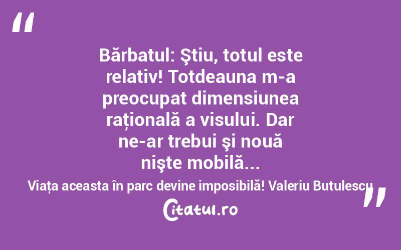  Bărbatul: Ştiu, totul este relativ! Totdeauna m-a preocupat dimensiunea raţională a visului. Dar ne-ar trebui şi nouă nişte mobilă... Viaţa aceasta în parc devine imposibilă! Valeriu Butulescu
